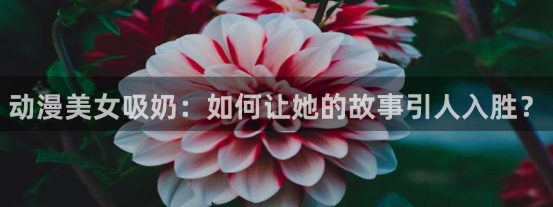 风车动漫手机专注动漫门户：动漫美女吸奶：如何让她的故事引人入胜？